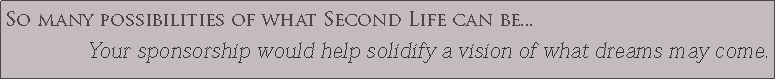 Text Box: So many possibilities of what Second Life can be...Your sponsorship would help solidify a vision of what dreams may come.